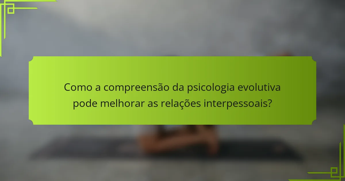 Como a compreensão da psicologia evolutiva pode melhorar as relações interpessoais?