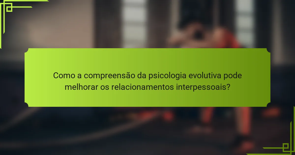 Como a compreensão da psicologia evolutiva pode melhorar os relacionamentos interpessoais?