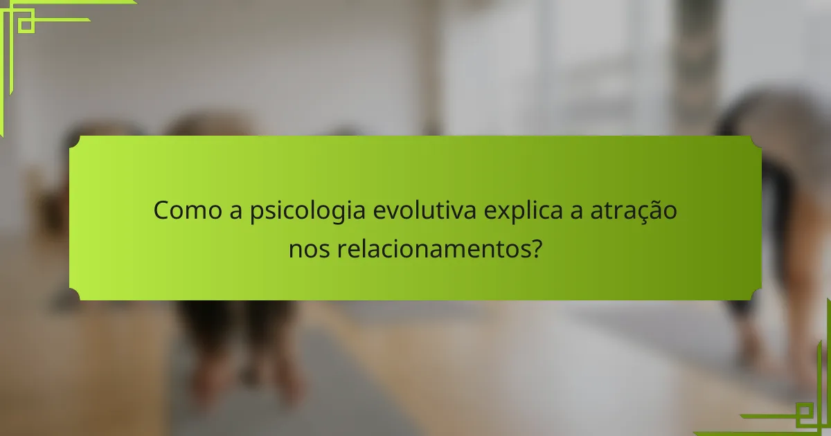 Como a psicologia evolutiva explica a atração nos relacionamentos?