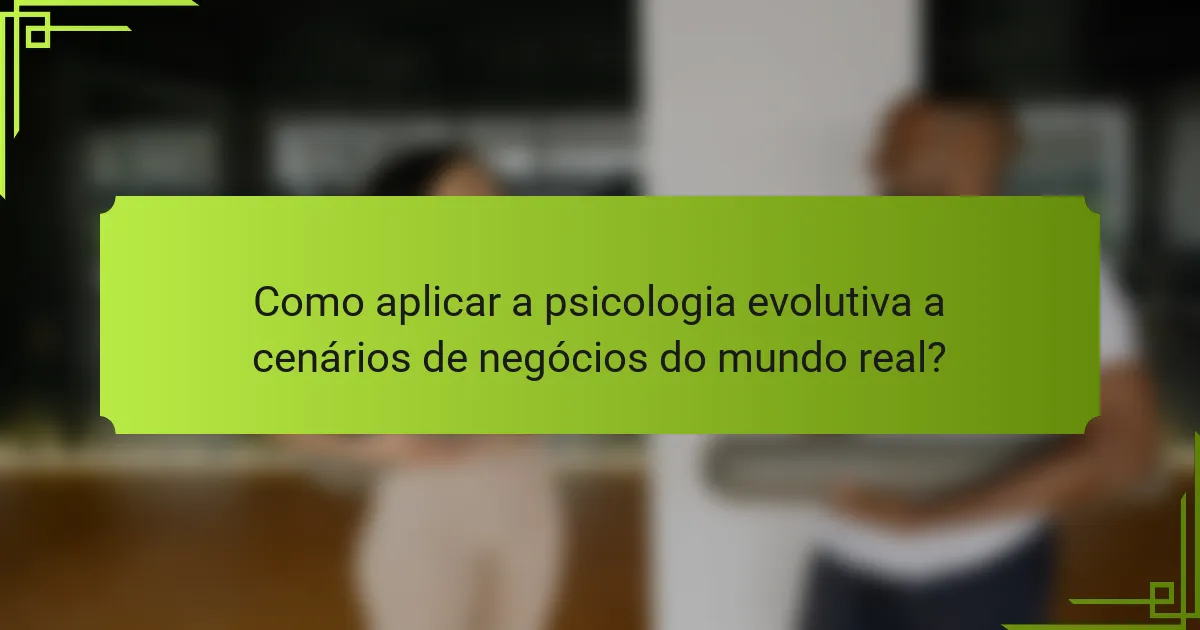 Como aplicar a psicologia evolutiva a cenários de negócios do mundo real?