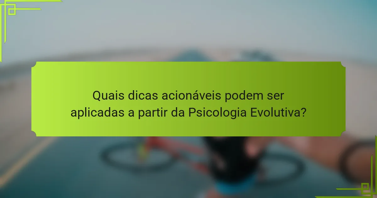 Quais dicas acionáveis podem ser aplicadas a partir da Psicologia Evolutiva?