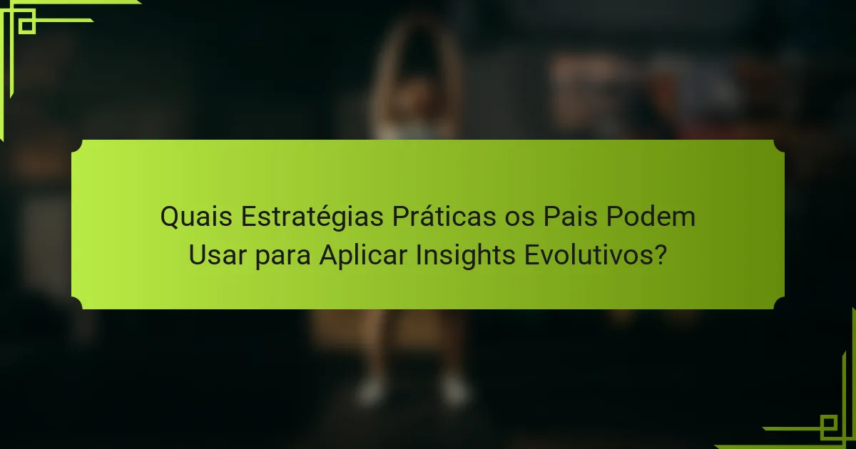 Quais Estratégias Práticas os Pais Podem Usar para Aplicar Insights Evolutivos?