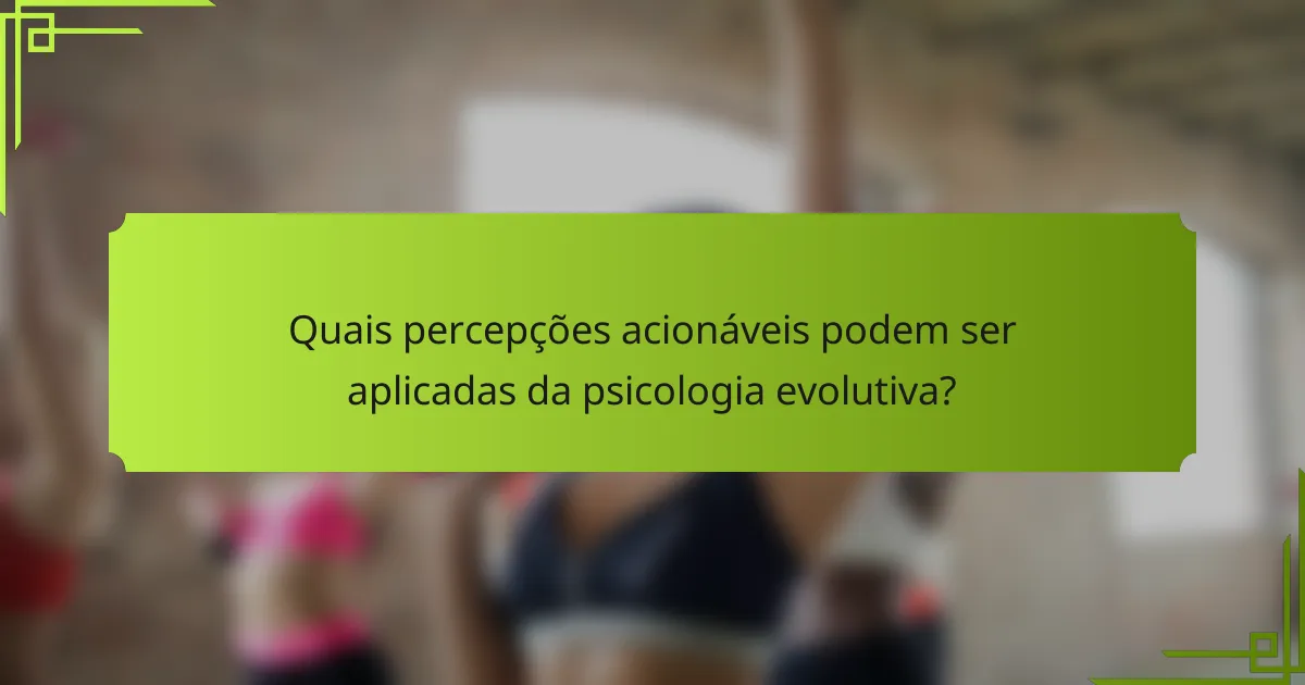 Quais percepções acionáveis podem ser aplicadas da psicologia evolutiva?